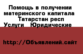 Помощь в получении материнского капитала! - Татарстан респ. Услуги » Юридические   